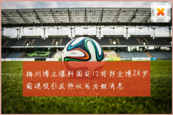 梅州博主爆料国安门将郭全博28岁前退役引发热议或为假消息