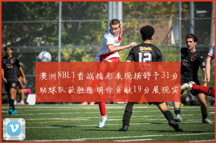 澳洲NBL1首战精彩表现杨舒予31分助球队获胜陈明伶贡献19分展现实力