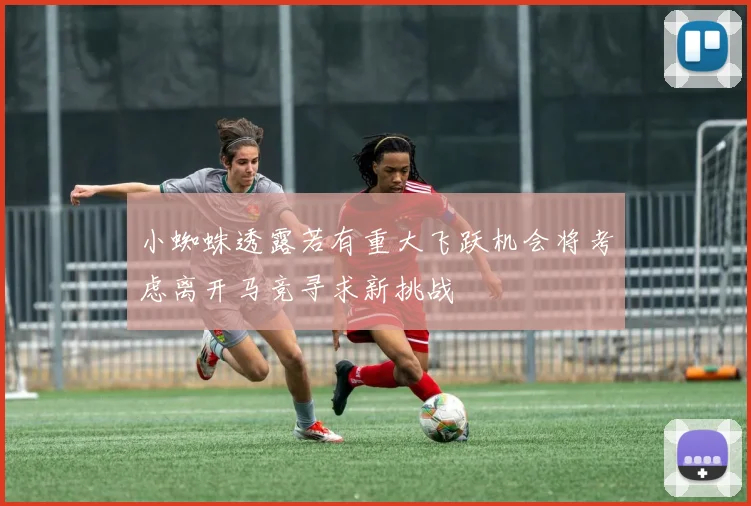 小蜘蛛透露若有重大飞跃机会将考虑离开马竞寻求新挑战