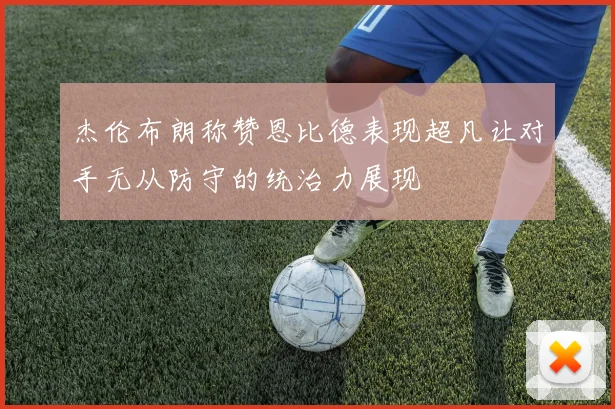 杰伦布朗称赞恩比德表现超凡让对手无从防守的统治力展现
