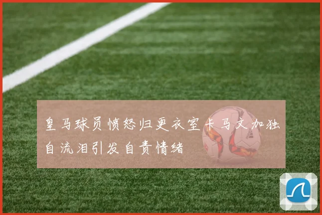 皇马球员愤怒归更衣室卡马文加独自流泪引发自责情绪