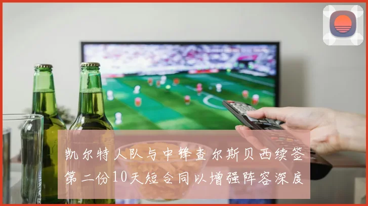 凯尔特人队与中锋查尔斯贝西续签第二份10天短合同以增强阵容深度