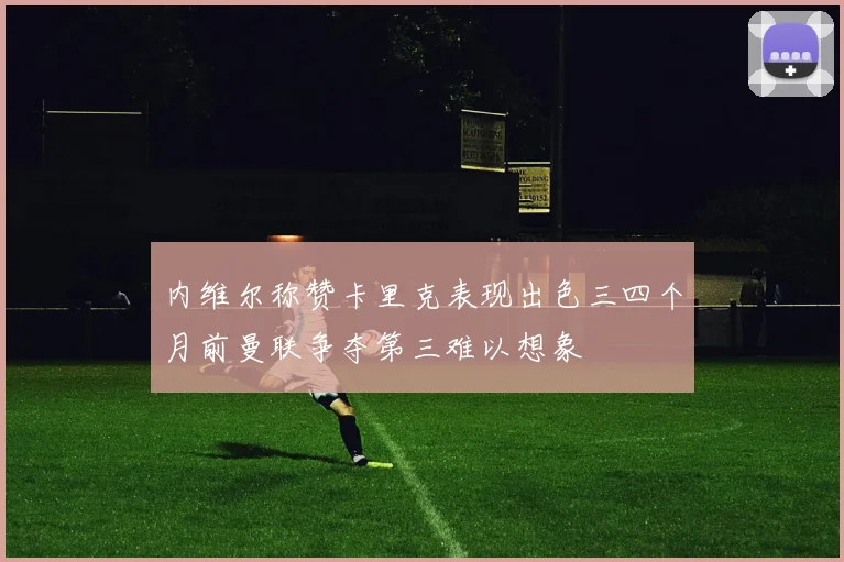 内维尔称赞卡里克表现出色三四个月前曼联争夺第三难以想象