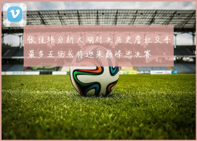 张佳玮分析火湖对决历史詹杜交手最多五场或将迎来巅峰总决赛