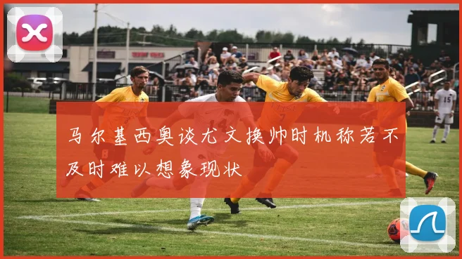 马尔基西奥谈尤文换帅时机称若不及时难以想象现状