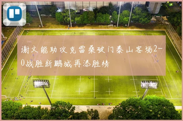 谢文能助攻克雷桑破门泰山客场2-0战胜新鹏城再添胜绩