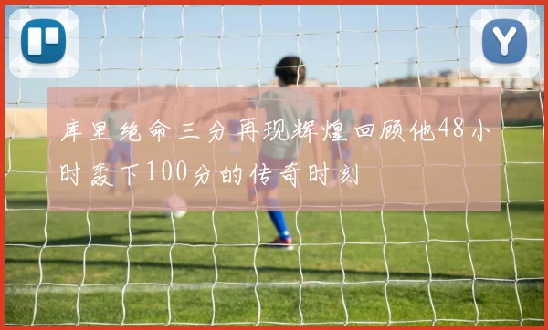 库里绝命三分再现辉煌回顾他48小时轰下100分的传奇时刻