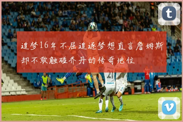 追梦16年不屈追逐梦想直言詹姆斯却不敢触碰乔丹的传奇地位