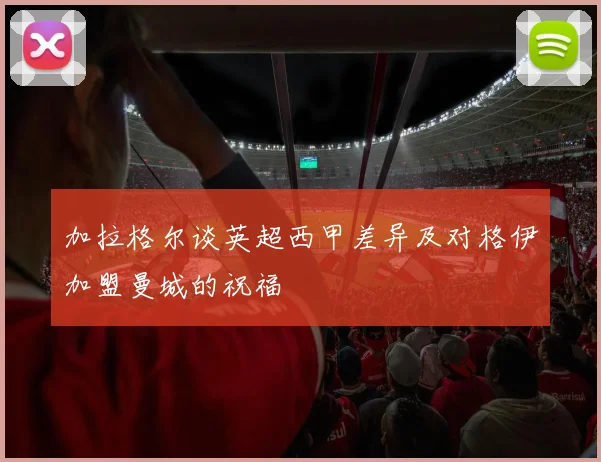 加拉格尔谈英超西甲差异及对格伊加盟曼城的祝福