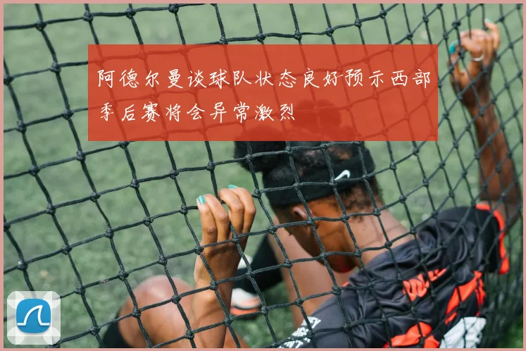 阿德尔曼谈球队状态良好预示西部季后赛将会异常激烈