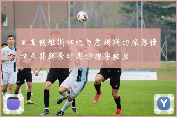 里基戴维斯回忆与詹姆斯的深厚情谊及其新秀时期的指导经历