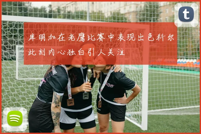 库明加在老鹰比赛中表现出色科尔此刻内心独白引人关注