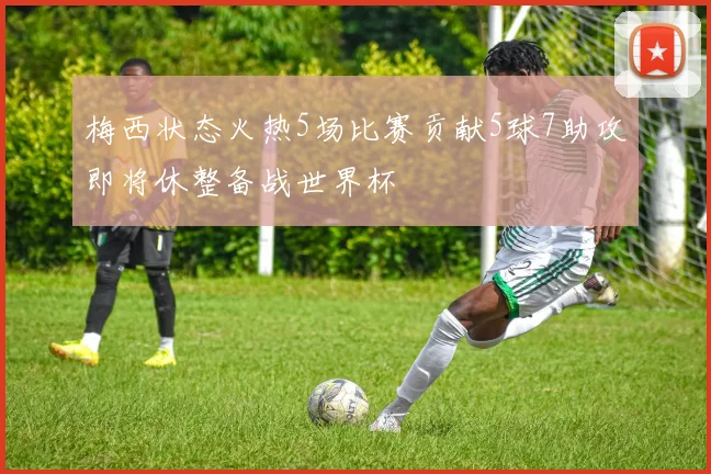 梅西状态火热5场比赛贡献5球7助攻即将休整备战世界杯