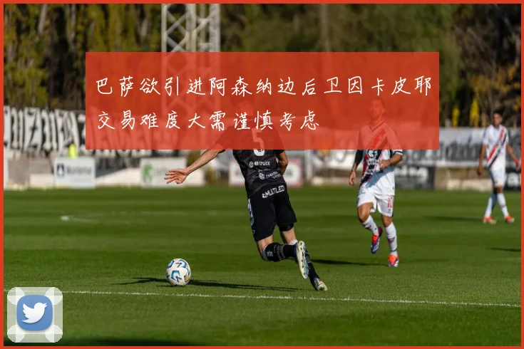 巴萨欲引进阿森纳边后卫因卡皮耶交易难度大需谨慎考虑