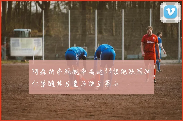 阿森纳夺冠概率高达33领跑欧冠拜仁紧随其后皇马跌至第七