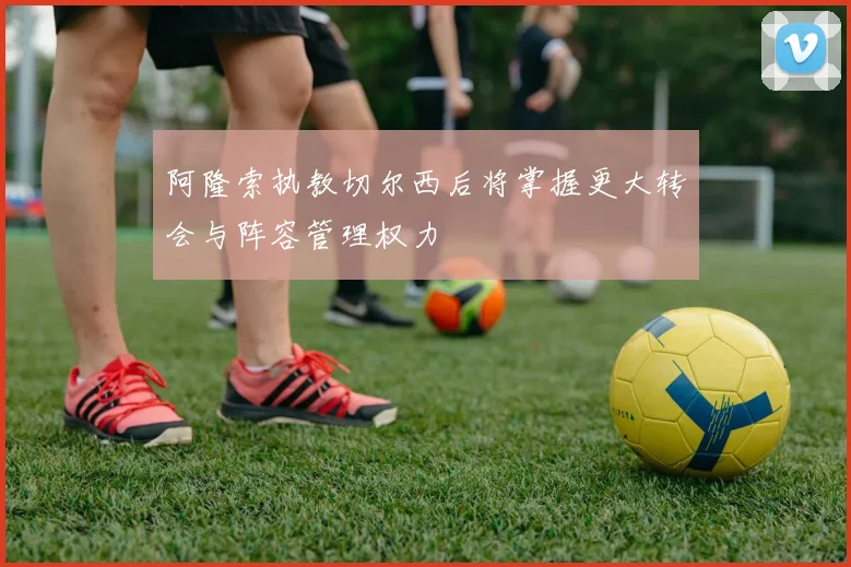 阿隆索执教切尔西后将掌握更大转会与阵容管理权力
