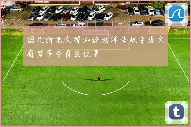 国足新老交替加速刘洋黄政宇谢文有望争夺首发位置