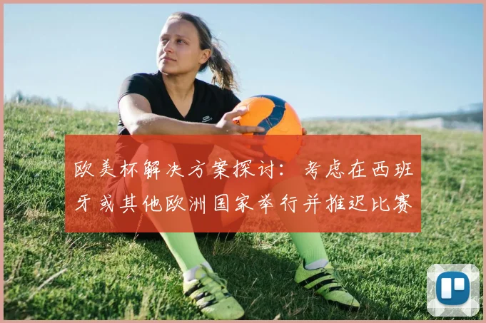 欧美杯解决方案探讨：考虑在西班牙或其他欧洲国家举行并推迟比赛的可行性