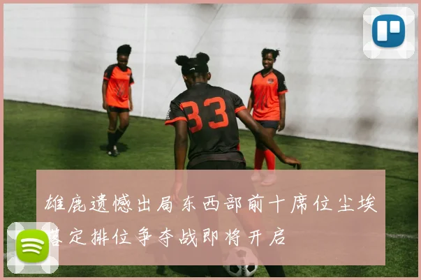 雄鹿遗憾出局东西部前十席位尘埃落定排位争夺战即将开启