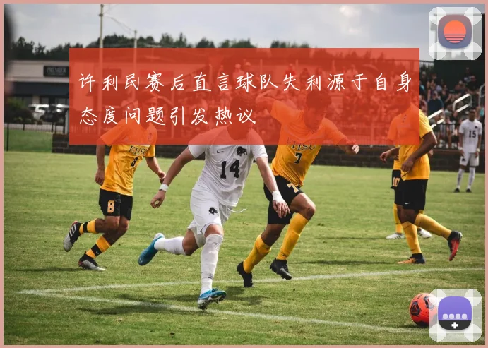 许利民赛后直言球队失利源于自身态度问题引发热议