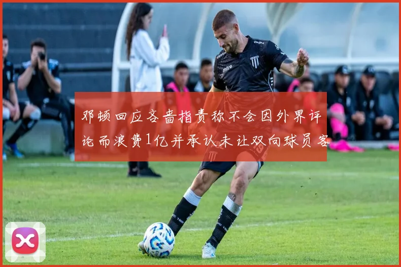邓顿回应吝啬指责称不会因外界评论而浪费1亿并承认未让双向球员客场是失误