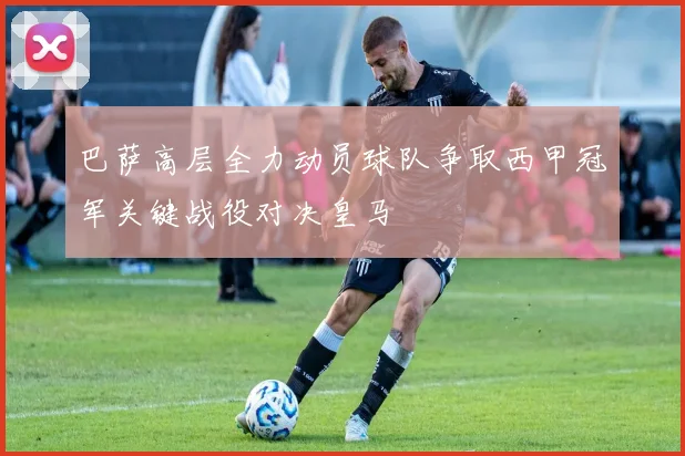 巴萨高层全力动员球队争取西甲冠军关键战役对决皇马
