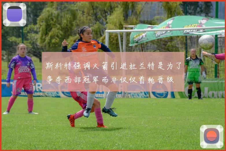 斯科特强调火箭引进杜兰特是为了争夺西部冠军而非仅仅首轮晋级