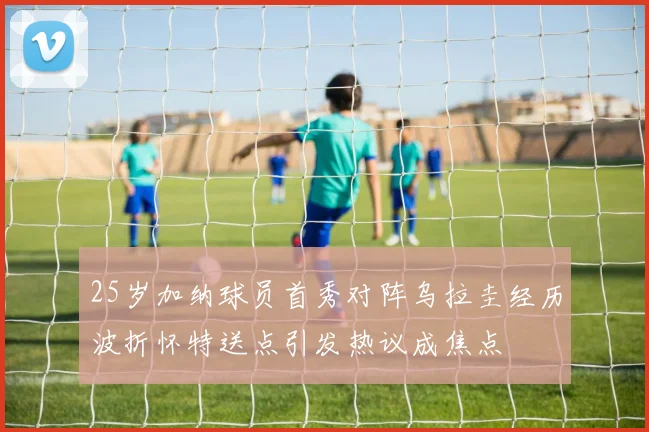 25岁加纳球员首秀对阵乌拉圭经历波折怀特送点引发热议成焦点