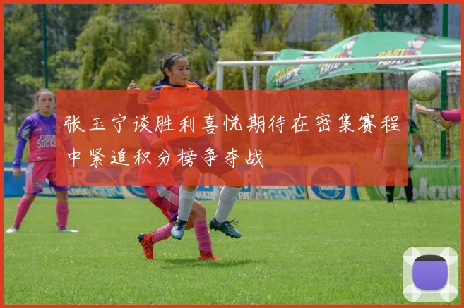 张玉宁谈胜利喜悦期待在密集赛程中紧追积分榜争夺战