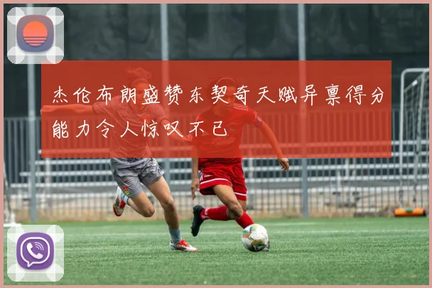 杰伦布朗盛赞东契奇天赋异禀得分能力令人惊叹不已