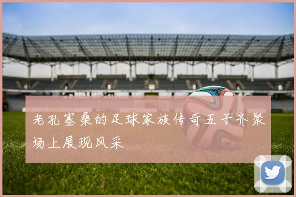 老孔塞桑的足球家族传奇五子齐聚场上展现风采