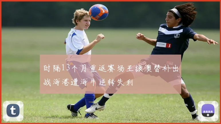 时隔13个月重返赛场王振澳替补出战海港遭海牛逆转失利