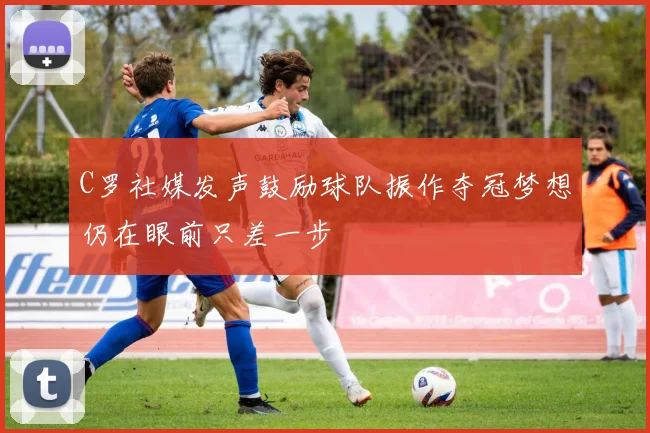 C罗社媒发声鼓励球队振作夺冠梦想仍在眼前只差一步