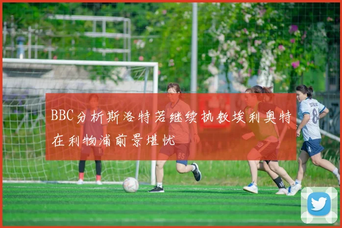 BBC分析斯洛特若继续执教埃利奥特在利物浦前景堪忧