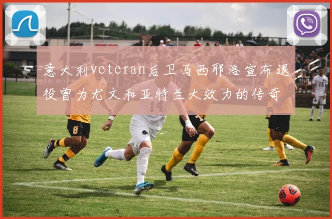 意大利veteran后卫马西耶洛宣布退役曾为尤文和亚特兰大效力的传奇球员