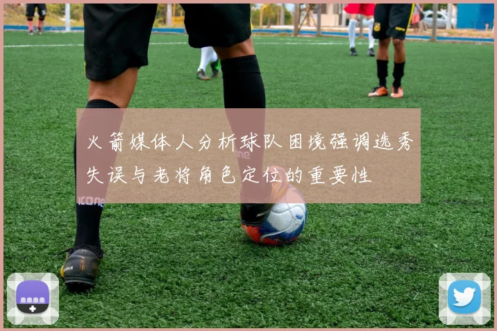 火箭媒体人分析球队困境强调选秀失误与老将角色定位的重要性