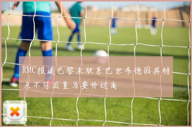 RMC报道巴黎未联系巴尔韦德因其特点不符且皇马要价过高