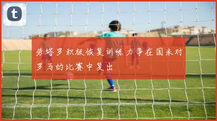 劳塔罗积极恢复训练力争在国米对罗马的比赛中复出