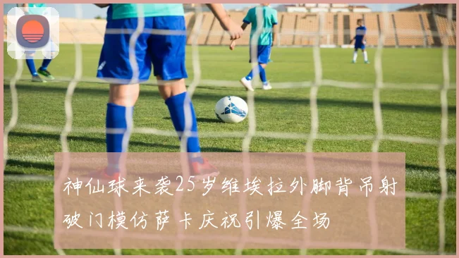 神仙球来袭25岁维埃拉外脚背吊射破门模仿萨卡庆祝引爆全场