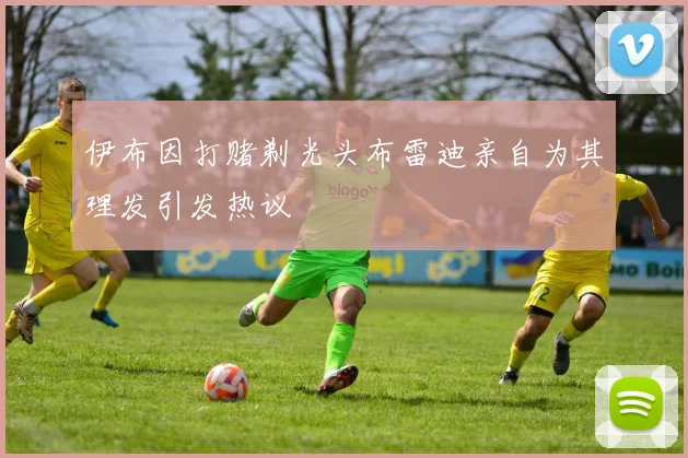 伊布因打赌剃光头布雷迪亲自为其理发引发热议