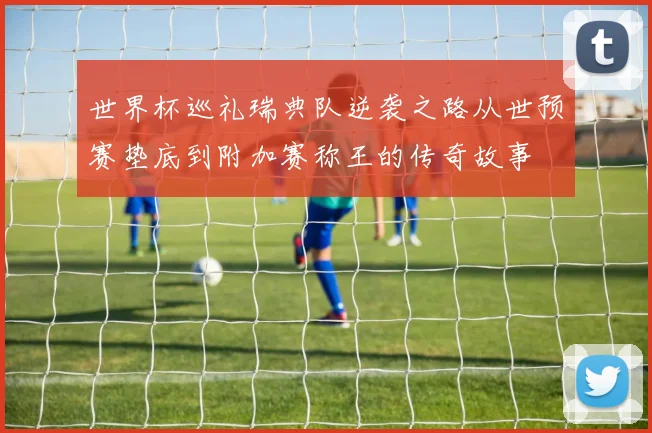 世界杯巡礼瑞典队逆袭之路从世预赛垫底到附加赛称王的传奇故事
